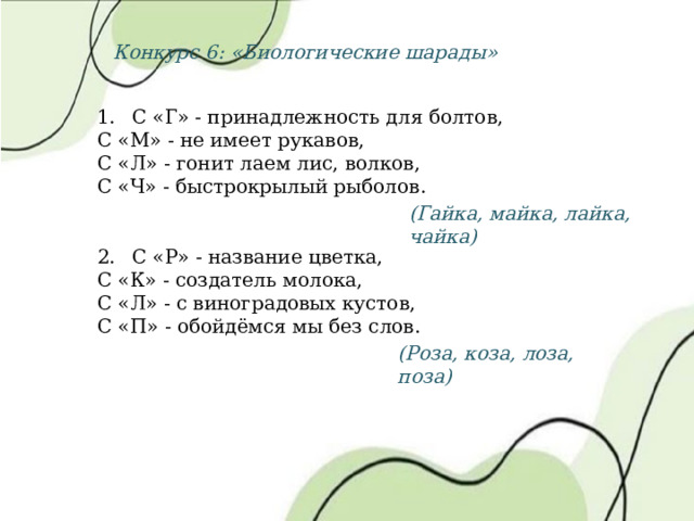 Конкурс 6: «Биологические шарады» 1.  С «Г» - принадлежность для болтов, С «М» - не имеет рукавов, С «Л» - гонит лаем лис, волков, С «Ч» - быстрокрылый рыболов. 2.  С «Р» - название цветка, С «К» - создатель молока, С «Л» - с виноградовых кустов, С «П» - обойдёмся мы без слов. (Гайка, майка, лайка, чайка) (Роза, коза, лоза, поза) 