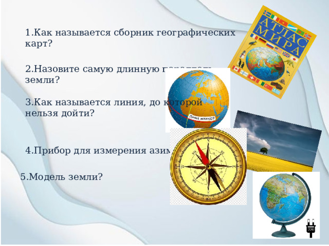 1.Как называется сборник географических карт? 2.Назовите самую длинную параллель земли? 3.Как называется линия, до которой нельзя дойти? 4.Прибор для измерения азимута? 5.Модель земли? 