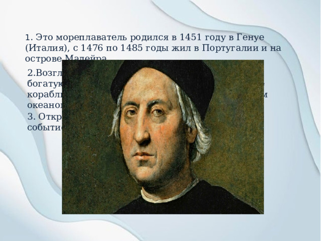 1 . Это мореплаватель родился в 1451 году в Генуе (Италия), с 1476 по 1485 годы жил в Португалии и на острове Мадейра. 2.Возглавил экспедицию с целью поиска пути в богатую Индию, но в 1492 году привел испанские корабли к неизвестным землям за Атлантическим океаном. 3. Открытие Нового Света стало величайшим событием в истории человечества. 