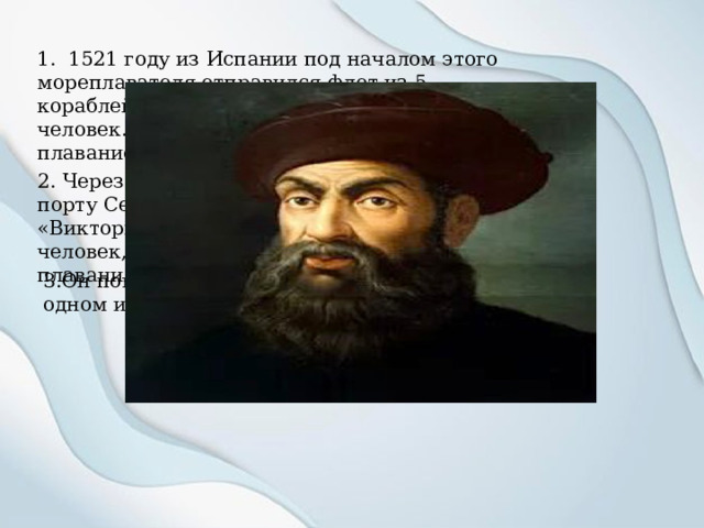 1. 1521 году из Испании под началом этого мореплавателя отправился флот из 5 кораблей, на борту которых находилось 237 человек. Так началось первое кругосветное плавание. 2. Через три года в сентябре 1524 года в порту Севильи бросил якорь корабль «Виктория», его экипаж состоял из 18 человек, среди которых не было инициатора плавания. 3.Он погиб в апреле 1521 года на Мактане, одном из Филиппинских островов. 