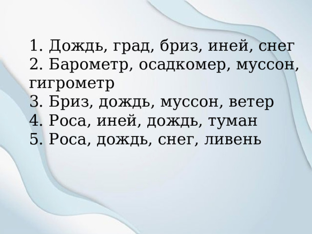 1. Дождь, град, бриз, иней, снег 2. Барометр, осадкомер, муссон, гигрометр 3. Бриз, дождь, муссон, ветер 4. Роса, иней, дождь, туман 5. Роса, дождь, снег, ливень 