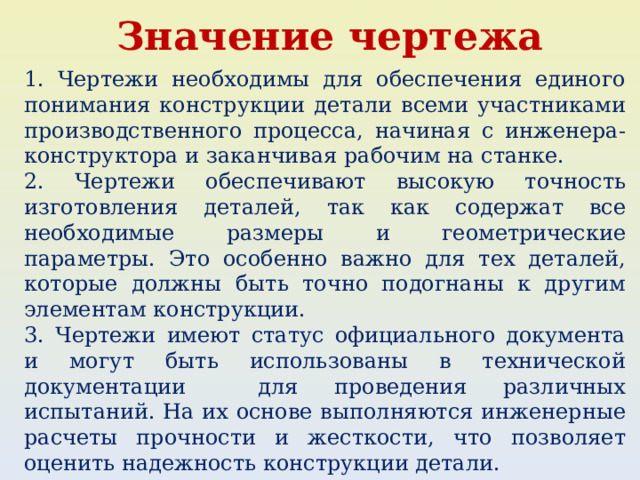Значение чертежа 1. Чертежи необходимы для обеспечения единого понимания конструкции детали всеми участниками производственного процесса, начиная с инженера-конструктора и заканчивая рабочим на станке. 2. Чертежи обеспечивают высокую точность изготовления деталей, так как содержат все необходимые размеры и геометрические параметры. Это особенно важно для тех деталей, которые должны быть точно подогнаны к другим элементам конструкции. 3. Чертежи имеют статус официального документа и могут быть использованы в технической документации для проведения различных испытаний. На их основе выполняются инженерные расчеты прочности и жесткости, что позволяет оценить надежность конструкции детали. 