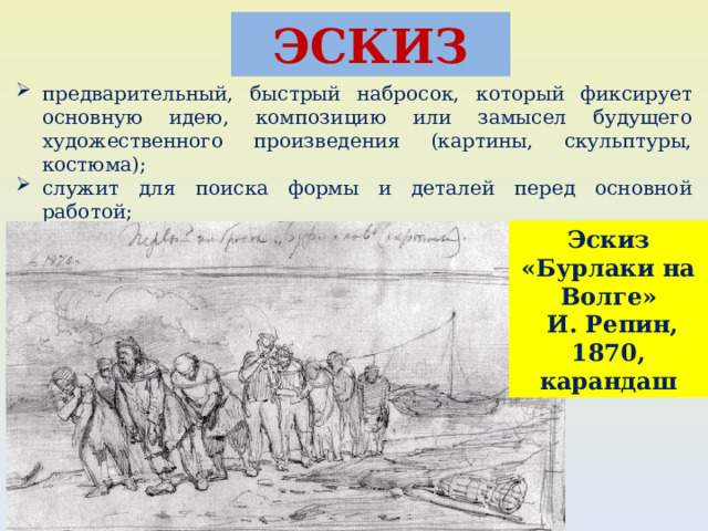ЭСКИЗ предварительный, быстрый набросок, который фиксирует основную идею, композицию или замысел будущего художественного произведения (картины, скульптуры, костюма); служит для поиска формы и деталей перед основной работой; в технике может быть выполнен от руки без точного масштаба, но с сохранением пропорций. Эскиз «Бурлаки на Волге»  И. Репин, 1870, карандаш 