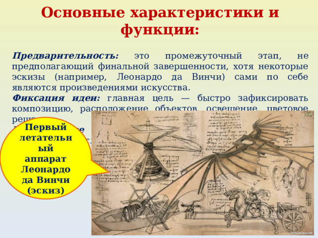 Основные характеристики и функции:  Предварительность: это промежуточный этап, не предполагающий финальной завершенности, хотя некоторые эскизы (например, Леонардо да Винчи) сами по себе являются произведениями искусства. Фиксация идеи: главная цель — быстро зафиксировать композицию, расположение объектов, освещение, цветовое решение. Разнообразие техник: может выполняться карандашом, акварелью, углем, пастелью, сангиной и другими материалами. Первый летательный аппарат Леонардо да Винчи (эскиз) 
