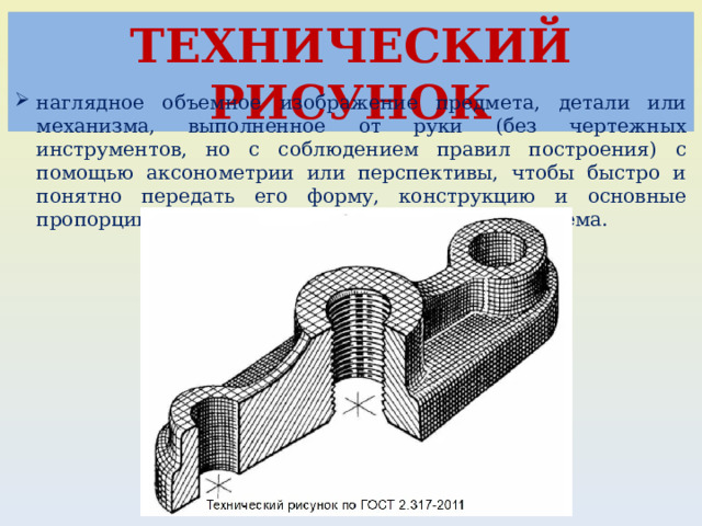 ТЕХНИЧЕСКИЙ РИСУНОК наглядное объемное изображение предмета, детали или механизма, выполненное от руки (без чертежных инструментов, но с соблюдением правил построения) с помощью аксонометрии или перспективы, чтобы быстро и понятно передать его форму, конструкцию и основные пропорции, часто с нанесением светотени для объема. 