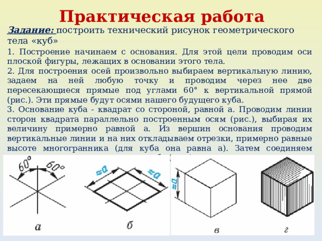 Практическая работа Задание: построить технический рисунок геометрического тела «куб» 1. Построение начинаем с основания. Для этой цели проводим оси плоской фигуры, лежащих в основании этого тела. 2. Для построения осей произвольно выбираем вертикальную линию, задаем на ней любую точку и проводим через нее две пересекающиеся прямые под углами 60° к вертикальной прямой (рис.). Эти прямые будут осями нашего будущего куба. 3. Основание куба - квадрат со стороной, равной а. Проводим линии сторон квадрата параллельно построенным осям (рис.), выбирая их величину примерно равной а. Из вершин основания проводим вертикальные линии и на них откладываем отрезки, примерно равные высоте многогранника (для куба она равна а). Затем соединяем вершины, завершая построение куба (рис.). 