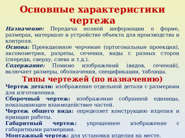 Основные характеристики чертежа Назначение: Передача полной информации о форме, размерах, материале и устройстве объекта для производства и контроля. Основа: Проекционное черчение (ортогональные проекции), аксонометрия, разрезы, сечения, виды с разных сторон (спереди, сверху, слева и т.д.). Содержание: Помимо изображений (видов, сечений), включает размеры, обозначения, спецификации, таблицы. Типы чертежей (по назначению) Чертеж детали: изображение отдельной детали с размерами для изготовления. Сборочный чертеж: изображение собранной единицы, показывающее взаимодействие частей. Чертеж общего вида: определяет конструкцию изделия и принцип работы. Габаритный чертеж: упрощенное изображение с габаритными размерами. Монтажный чертеж: для установки изделия на месте. Электромонтажный чертеж: для выполнения электромонтажных работ. 
