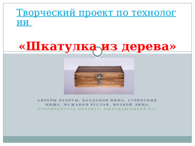 Творческий проект по технологии  «Шкатулка из дерева» Авторы работы: Балданов Нима, Стряпунин Миша, Мужанов Руслан, Возной Дима . Руководитель проекта: Цырендылыков Б.С.    