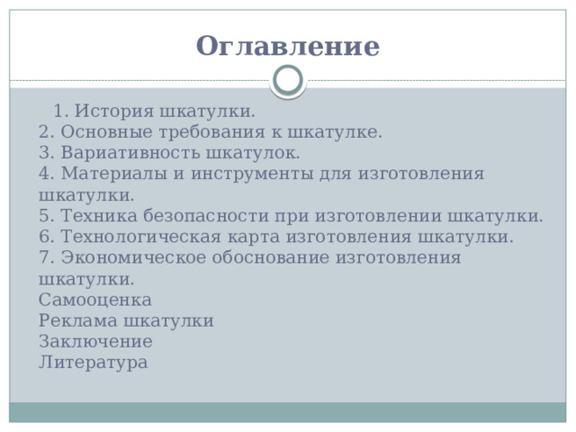 Оглавление    1. История шкатулки.  2. Основные требования к шкатулке.  3. Вариативность шкатулок.  4. Материалы и инструменты для изготовления шкатулки.  5. Техника безопасности при изготовлении шкатулки.  6. Технологическая карта изготовления шкатулки.  7. Экономическое обоснование изготовления шкатулки.  Самооценка  Реклама шкатулки  Заключение  Литература 