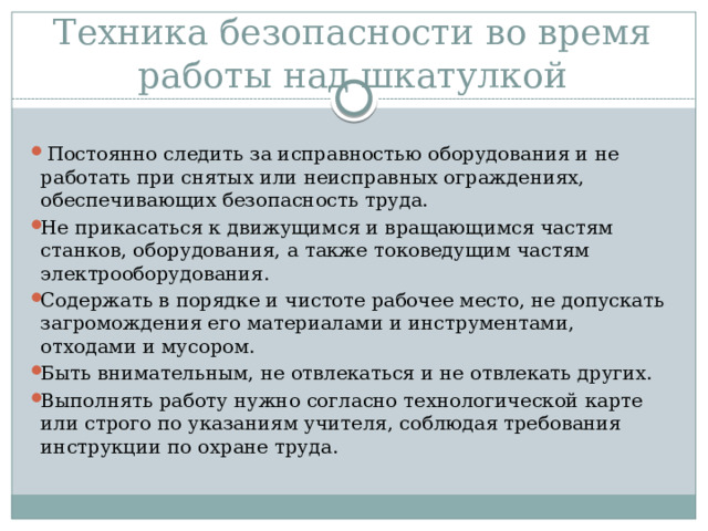 Техника безопасности во время работы над шкатулкой  Постоянно следить за исправностью оборудования и не работать при снятых или неисправных ограждениях, обеспечивающих безопасность труда. Не прикасаться к движущимся и вращающимся частям станков, оборудования, а также токоведущим частям электрооборудования. Содержать в порядке и чистоте рабочее место, не допускать загромождения его материалами и инструментами, отходами и мусором. Быть внимательным, не отвлекаться и не отвлекать других. Выполнять работу нужно согласно технологической карте или строго по указаниям учителя, соблюдая требования инструкции по охране труда. 