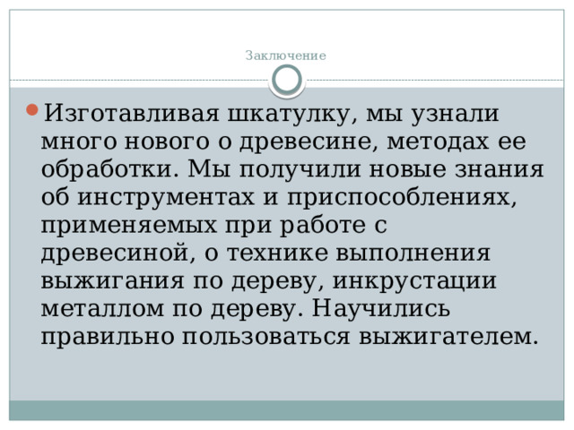 Заключение   Изготавливая шкатулку, мы узнали много нового о древесине, методах ее обработки. Мы получили новые знания об инструментах и приспособлениях, применяемых при работе с древесиной, о технике выполнения выжигания по дереву, инкрустации металлом по дереву. Научились правильно пользоваться выжигателем. 