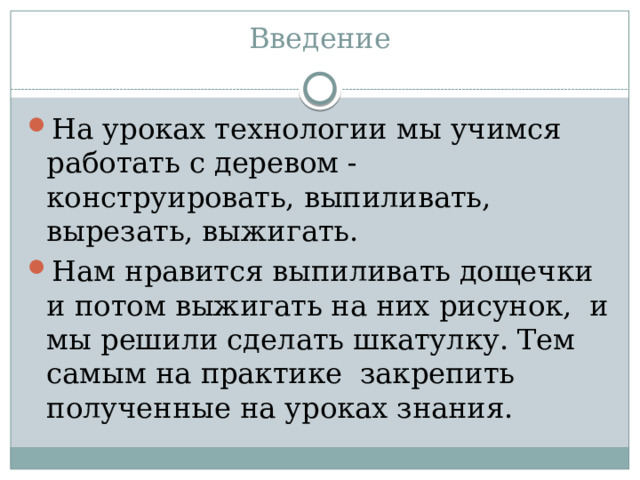 Введение   На уроках технологии мы учимся работать с деревом - конструировать, выпиливать, вырезать, выжигать. Нам нравится выпиливать дощечки и потом выжигать на них рисунок, и мы решили сделать шкатулку. Тем самым на практике закрепить полученные на уроках знания. 