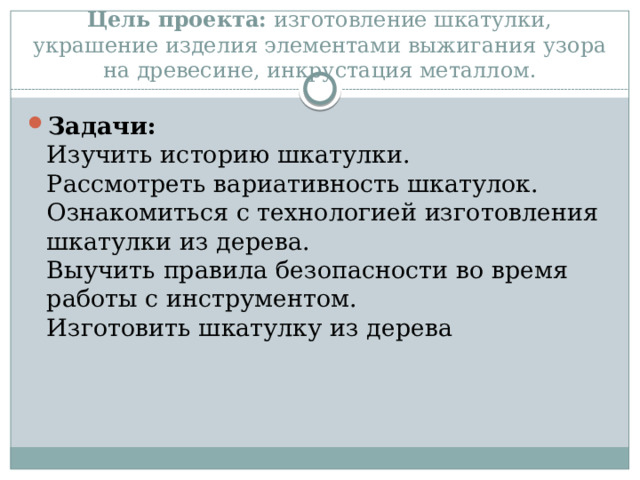    Цель проекта:  изготовление шкатулки, украшение изделия элементами выжигания узора на древесине, инкрустация металлом. Задачи:  Изучить историю шкатулки.  Рассмотреть вариативность шкатулок.  Ознакомиться с технологией изготовления шкатулки из дерева.  Выучить правила безопасности во время работы с инструментом.  Изготовить шкатулку из дерева 