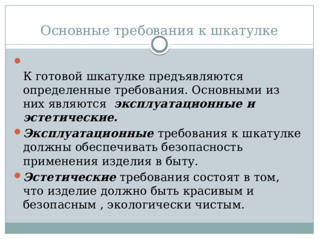 Основные требования к шкатулке    К готовой шкатулке предъявляются определенные требования. Основными из них являются  эксплуатационные и эстетические. Эксплуатационные  требования к шкатулке должны обеспечивать безопасность применения изделия в быту. Эстетические  требования состоят в том, что изделие должно быть красивым и безопасным , экологически чистым. 