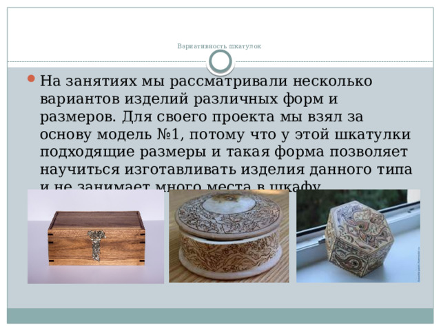   Вариативность шкатулок   На занятиях мы рассматривали несколько вариантов изделий различных форм и размеров. Для своего проекта мы взял за основу модель №1, потому что у этой шкатулки подходящие размеры и такая форма позволяет научиться изготавливать изделия данного типа и не занимает много места в шкафу. 