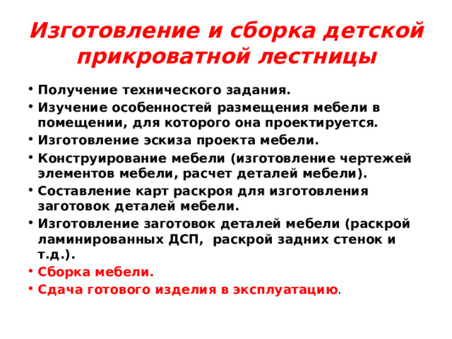 Изготовление и сборка детской прикроватной лестницы Получение технического задания. Изучение особенностей размещения мебели в помещении, для которого она проектируется. Изготовление эскиза проекта мебели. Конструирование мебели (изготовление чертежей элементов мебели, расчет деталей мебели). Составление карт раскроя для изготовления заготовок деталей мебели. Изготовление заготовок деталей мебели (раскрой ламинированных ДСП, раскрой задних стенок и т.д.). Сборка мебели. Сдача готового изделия в эксплуатацию . 