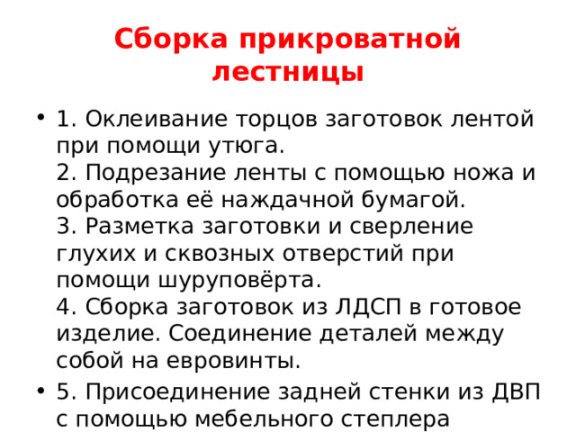 Сборка прикроватной лестницы 1. Оклеивание торцов заготовок лентой при помощи утюга.  2. Подрезание ленты с помощью ножа и обработка её наждачной бумагой.  3. Разметка заготовки и сверление глухих и сквозных отверстий при помощи шуруповёрта.  4. Сборка заготовок из ЛДСП в готовое изделие. Соединение деталей между собой на евровинты. 5. Присоединение задней стенки из ДВП с помощью мебельного степлера   
