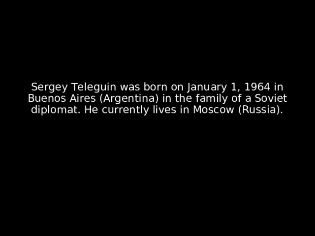 Sergey Teleguin was born on January 1, 1964 in Buenos Aires (Argentina) in the family of a Soviet diplomat. He currently lives in Moscow (Russia). 