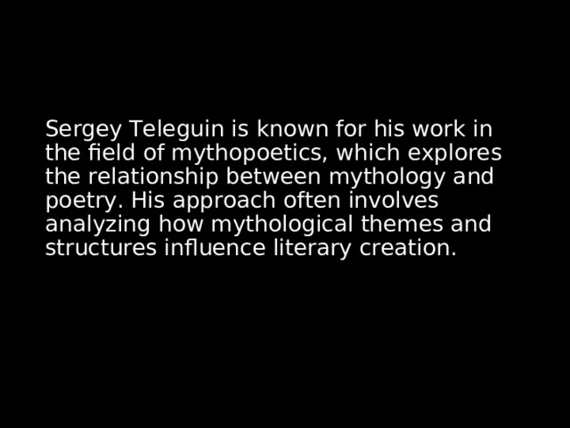 Sergey Teleguin is known for his work in the field of mythopoetics, which explores the relationship between mythology and poetry. His approach often involves analyzing how mythological themes and structures influence literary creation. 