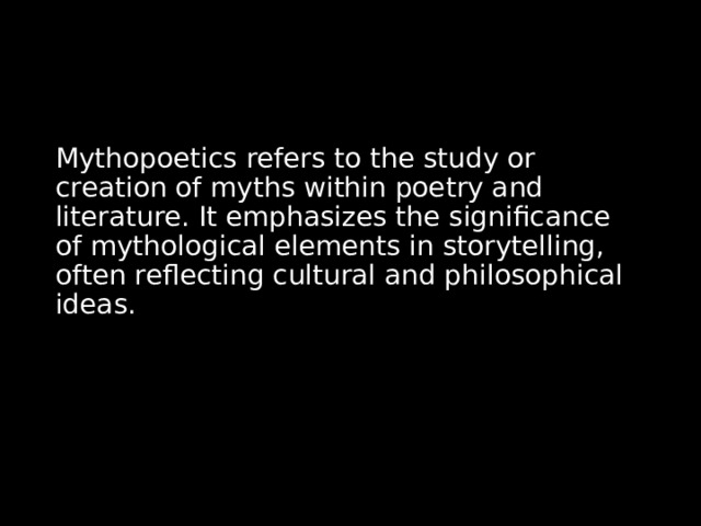 Mythopoetics refers to the study or creation of myths within poetry and literature. It emphasizes the significance of mythological elements in storytelling, often reflecting cultural and philosophical ideas. 