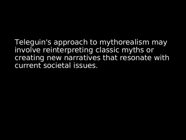 Teleguin's approach to mythorealism may involve reinterpreting classic myths or creating new narratives that resonate with current societal issues. 