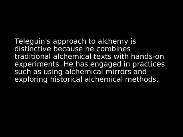 Teleguin's approach to alchemy is distinctive because he combines traditional alchemical texts with hands-on experiments. He has engaged in practices such as using alchemical mirrors and exploring historical alchemical methods. 