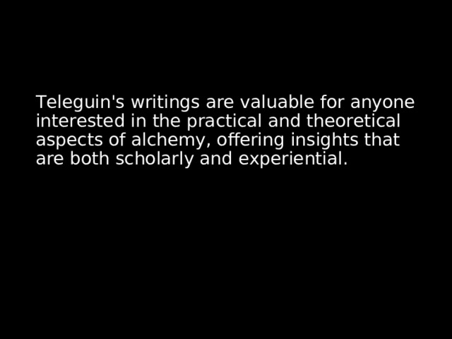 Teleguin's writings are valuable for anyone interested in the practical and theoretical aspects of alchemy, offering insights that are both scholarly and experiential. 