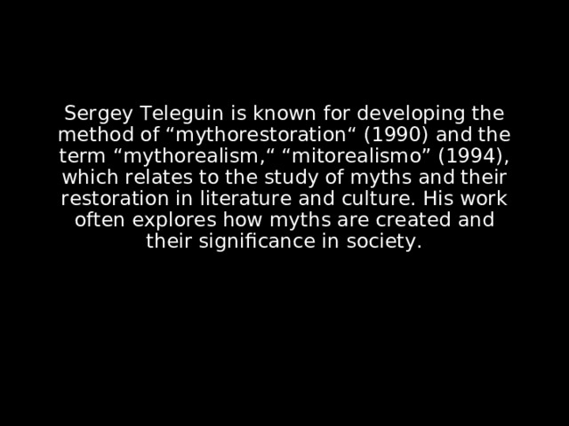Sergey Teleguin is known for developing the method of “mythorestoration“ (1990) and the term “mythorealism,“ “mitorealismo” (1994), which relates to the study of myths and their restoration in literature and culture. His work often explores how myths are created and their significance in society.  