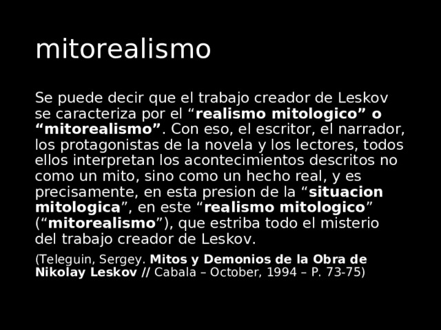 mitorealismo Se puede decir que el trabajo creador de Leskov se caracteriza por el “ realismo mitologico” o “mitorealismo” . Con eso, el escritor, el narrador, los protagonistas de la novela y los lectores, todos ellos interpretan los acontecimientos descritos no como un mito, sino como un hecho real, y es precisamente, en esta presion de la “ situacion mitologica ”, en este “ realismo mitologico ” (“ mitorealismo ”), que estriba todo el misterio del trabajo creador de Leskov. (Teleguin, Sergey. Mitos y Demonios de la Obra de Nikolay Leskov // Cabala – October, 1994 – P. 73-75) 