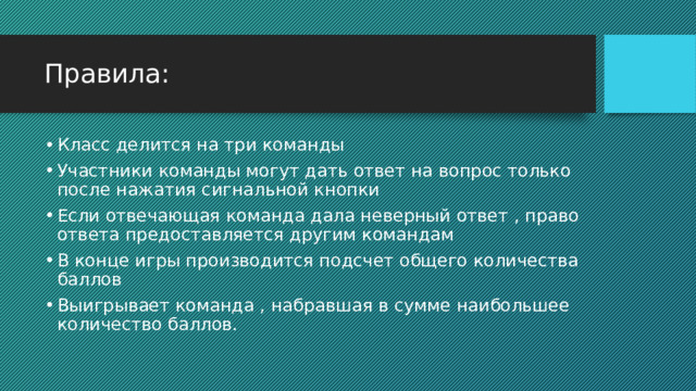 Правила: Класс делится на три команды Участники команды могут дать ответ на вопрос только после нажатия сигнальной кнопки Если отвечающая команда дала неверный ответ , право ответа предоставляется другим командам В конце игры производится подсчет общего количества баллов Выигрывает команда , набравшая в сумме наибольшее количество баллов. 