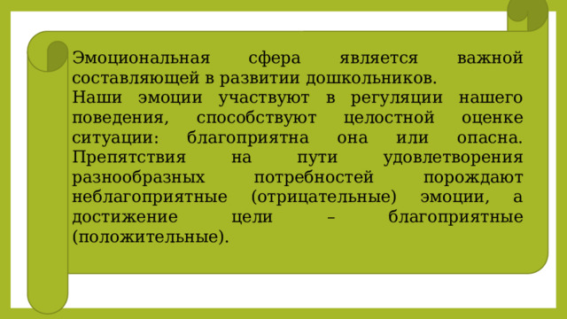 Эмоциональная сфера является важной составляющей в развитии дошкольников. Наши эмоции участвуют в регуляции нашего поведения, способствуют целостной оценке ситуации: благоприятна она или опасна. Препятствия на пути удовлетворения разнообразных потребностей порождают неблагоприятные (отрицательные) эмоции, а достижение цели – благоприятные (положительные). 