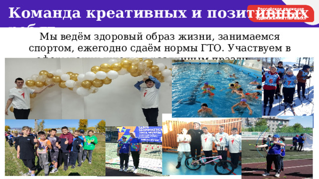Команда креативных и позитивных ребят Мы ведём здоровый образ жизни, занимаемся спортом, ежегодно сдаём нормы ГТО. Участвуем в оформлении школы к различным праздникам и мероприятиям. 