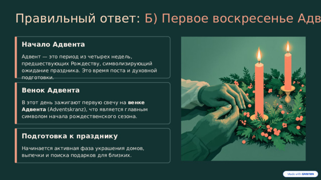  Правильный ответ: Б) Первое воскресенье Адвента Начало Адвента Адвент — это период из четырех недель, предшествующих Рождеству, символизирующий ожидание праздника. Это время поста и духовной подготовки. Венок Адвента В этот день зажигают первую свечу на венке Адвента (Adventskranz), что является главным символом начала рождественского сезона. Подготовка к празднику Начинается активная фаза украшения домов, выпечки и поиска подарков для близких. 
