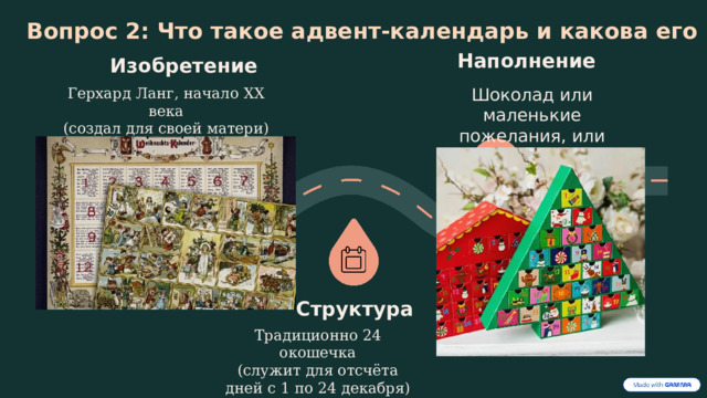  Вопрос 2: Что такое адвент-календарь и какова его история? Наполнение Изобретение Герхард Ланг, начало XX века Шоколад или маленькие пожелания, или строки из Библии (создал для своей матери) Структура Традиционно 24 окошечка (служит для отсчёта дней с 1 по 24 декабря) . 