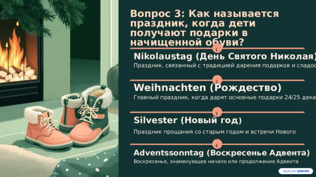  Вопрос 3: Как называется праздник, когда дети получают подарки в начищенной обуви? 1 Nikolaustag (День Святого Николая) Праздник, связанный с традицией дарения подарков и сладостей . 2 Weihnachten (Рождество) Главный праздник, когда дарят основные подарки 24/25 декабря . 3 Silvester (Новый год ) Праздник прощания со старым годом и встречи Нового . 4 Adventssonntag (Воскресенье Адвента) Воскресенье, знаменующее начало или продолжение Адвента . 