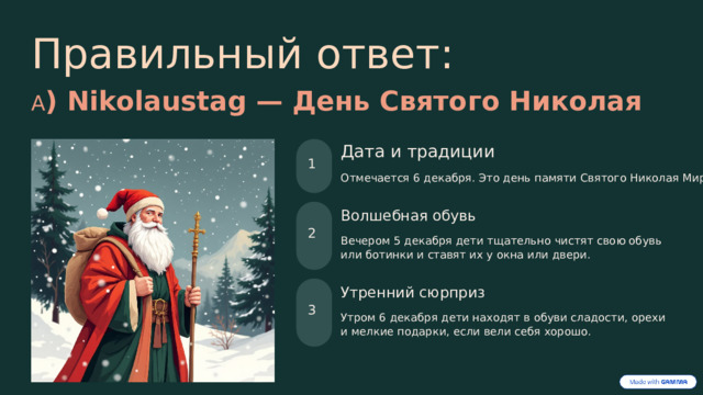  Правильный ответ: А ) Nikolaustag — День Святого Николая Дата и традиции 1 Отмечается 6 декабря. Это день памяти Святого Николая Мирликийского . Волшебная обувь 2 Вечером 5 декабря дети тщательно чистят свою обувь или ботинки и ставят их у окна или двери. Утренний сюрприз 3 Утром 6 декабря дети находят в обуви сладости, орехи и мелкие подарки, если вели себя хорошо. 
