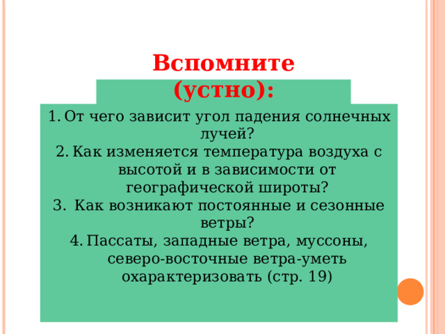 Вспомните (устно): От чего зависит угол падения солнечных лучей? Как изменяется температура воздуха с высотой и в зависимости от географической широты?  Как возникают постоянные и сезонные ветры? Пассаты, западные ветра, муссоны, северо-восточные ветра-уметь охарактеризовать (стр. 19) 