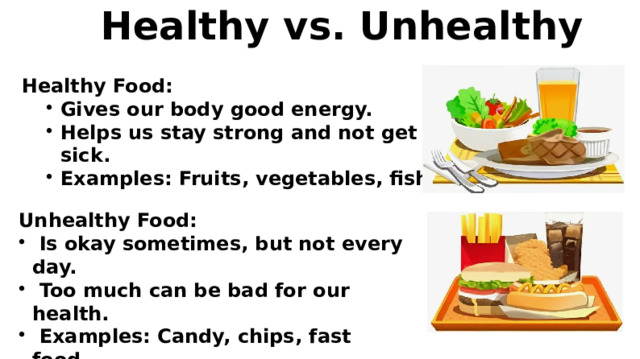  Healthy vs. Unhealthy Healthy Food: Gives our body good energy. Helps us stay strong and not get sick. Examples: Fruits, vegetables, fish. Unhealthy Food:  Is okay sometimes, but not every day.  Too much can be bad for our health.  Examples: Candy, chips, fast food. 