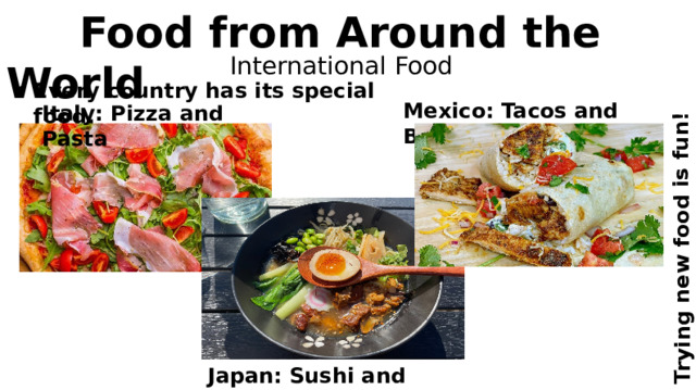 Trying new food is fun!  Food from Around the World International Food Every country has its special food. Mexico: Tacos and Burritos Italy: Pizza and Pasta Japan: Sushi and Ramen 