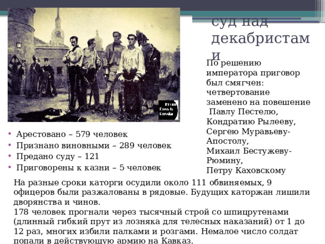 суд над декабристами   По решению императора приговор был смягчен: четвертование заменено на повешение  Павлу Пестелю, Кондратию Рылееву, Сергею Муравьеву-Апостолу, Михаил Бестужеву-Рюмину, Петру Каховскому Арестовано – 579 человек Признано виновными – 289 человек Предано суду – 121 Приговорены к казни – 5 человек На разные сроки каторги осудили около 111 обвиняемых, 9 офицеров были разжалованы в рядовые. Будущих каторжан лишили дворянства и чинов. 178 человек прогнали через тысячный строй со шпицрутенами (длинный гибкий прут из лозняка для телесных наказаний) от 1 до 12 раз, многих избили палками и розгами. Немалое число солдат попали в действующую армию на Кавказ. Туда же был отправлен весь штрафной Черниговский полк. 