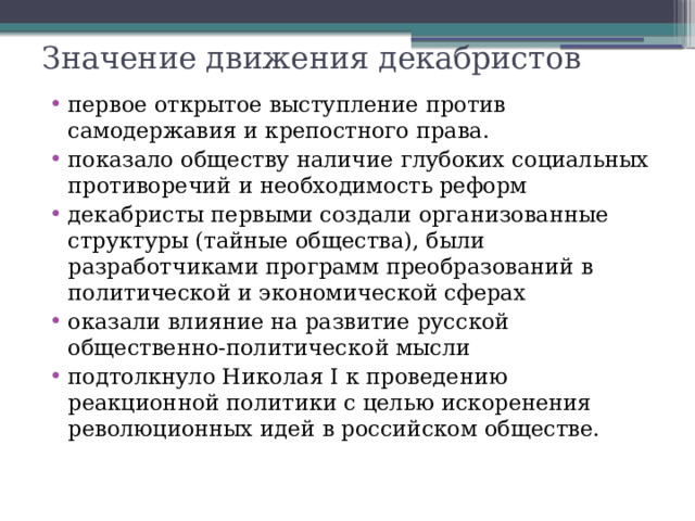 Значение движения декабристов первое открытое выступление против самодержавия и крепостного права. показало обществу наличие глубоких социальных противоречий и необходимость реформ декабристы первыми создали организованные структуры (тайные общества), были разработчиками программ преобразований в политической и экономической сферах оказали влияние на развитие русской общественно-политической мысли подтолкнуло Николая I к проведению реакционной политики с целью искоренения революционных идей в российском обществе . 