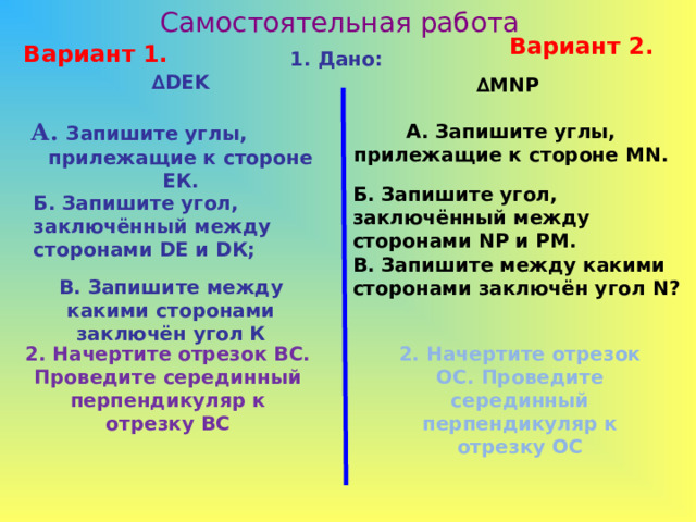 Самостоятельная работа Вариант 2. Вариант 1. 1. Дано: ∆ DEK  А. Запишите углы, прилежащие к стороне ЕК. ∆ MNP  А. Запишите углы, прилежащие к стороне MN . Б. Запишите угол,  заключённый между сторонами N Р и РМ. Б. Запишите угол, заключённый между сторонами D Е  и D К;  В. Запишите между какими сторонами заключён угол N ? В. Запишите между какими сторонами заключён угол К 2. Начертите отрезок ВС. Проведите серединный перпендикуляр к отрезку ВС 2. Начертите отрезок ОС. Проведите серединный перпендикуляр к отрезку ОС 