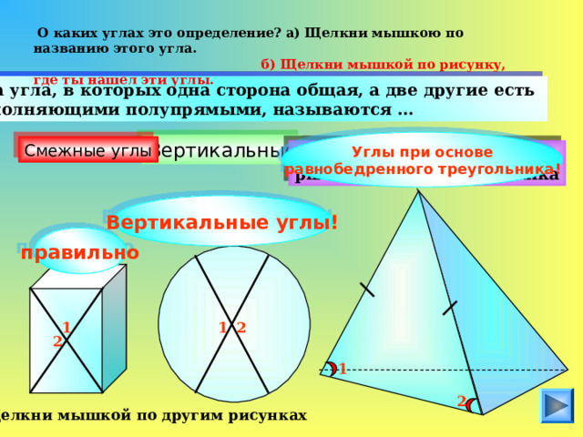  О каких углах это определение? а) Щелкни мышкою по названию этого угла.  б) Щелкни мышкой по рисунку, где ты нашел эти углы.  Два угла, в которых одна сторона общая, а две другие есть дополняющими полупрямыми, называются … Углы при основе равнобедренного треугольника ! Вертикальные Смежные углы Кути при основі рівнобедреного трикутника Вертикальные углы! правильно 1 2 1 2 1 2 Щелкни мышкой по другим рисунках 