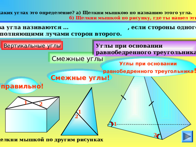 О каких углах это определение? а) Щелкни мышкою по названию этого угла.  б) Щелкни мышкой по рисунку, где ты нашел эти углы.  Два угла називаются …  , если стороны одного есть дополняющими лучами сторон второго . Вертикальные углы Углы при основании равнобедренного треугольника Смежные углы Углы при основании  равнобедренного треугольника ! Смежные углы! правильно! 1 2 1 2 1 2 Щелкни мышкой по другим рисунках  