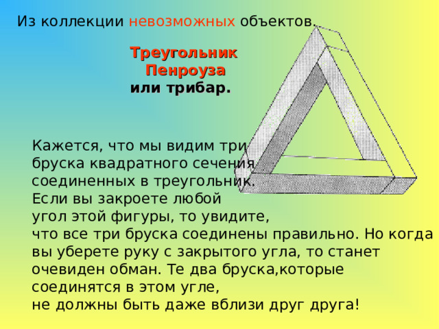 Из коллекции невозможных объектов. Треугольник  Пенроуза  или трибар. Кажется, что мы видим три бруска квадратного сечения соединенных в треугольник. Если вы закроете любой угол этой фигуры, то увидите, что все три бруска соединены правильно. Но когда вы уберете руку с закрытого угла, то станет очевиден обман. Те два бруска,которые соединятся в этом угле, не должны быть даже вблизи друг друга! 