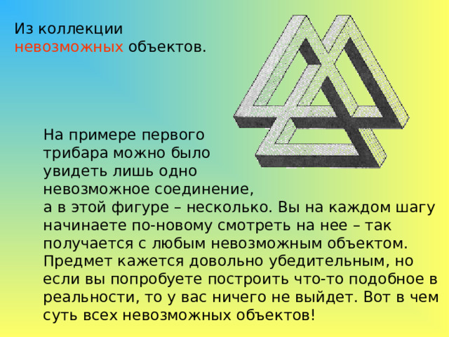 Из коллекции невозможных объектов. На примере первого трибара можно было увидеть лишь одно невозможное соединение, а в этой фигуре – несколько. Вы на каждом шагу начинаете по-новому смотреть на нее – так получается с любым невозможным объектом. Предмет кажется довольно убедительным, но если вы попробуете построить что-то подобное в реальности, то у вас ничего не выйдет. Вот в чем суть всех невозможных объектов! 