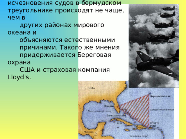 Скептики утверждают, однако, что исчезновения судов в бермудском треугольнике происходят не чаще, чем в  других районах мирового океана и  объясняются естественными  причинами. Такого же мнения  придерживается Береговая охрана  США  и страховая компания Lloyd's. 