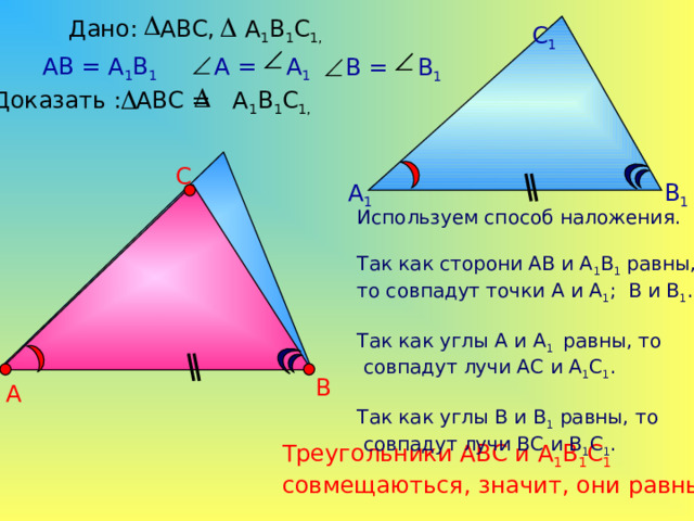 Дано: АВС, А 1 В 1 С 1,  С 1 АВ = А 1 В 1  А = А 1  В = В 1 Доказать : АВС = А 1 В 1 С 1,  С В 1 А 1 Используем способ наложения. Так как сторони АВ и А 1 В 1 равны, то совпадут точки А и А 1 ; В и В 1 . Так как углы А и А 1 равны, то  совпадут лучи АС и А 1 С 1 . Так как углы В и В 1 равны, то  совпадут лучи ВС и В 1 С 1 . В А Треугольники АВС и А 1 В 1 С 1 совмещаються, значит, они равны. 5 