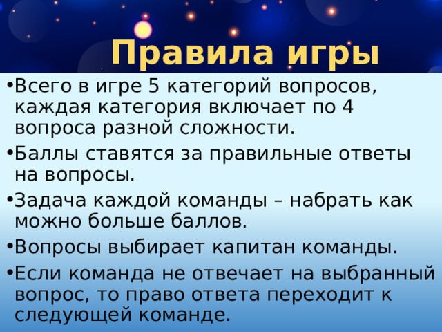 Правила игры Всего в игре 5 категорий вопросов, каждая категория включает по 4 вопроса разной сложности. Баллы ставятся за правильные ответы на вопросы. Задача каждой команды – набрать как можно больше баллов. Вопросы выбирает капитан команды. Если команда не отвечает на выбранный вопрос, то право ответа переходит к следующей команде. 