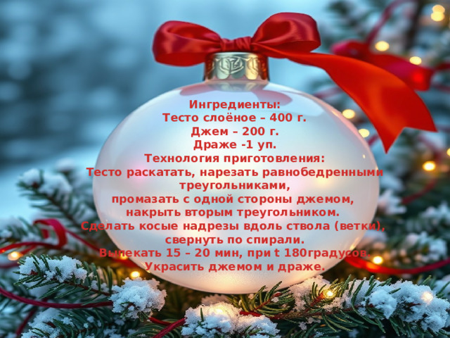 Ингредиенты: Тесто слоёное – 400 г. Джем – 200 г. Драже -1 уп. Технология приготовления: Тесто раскатать, нарезать равнобедренными  треугольниками, промазать с одной стороны джемом, накрыть вторым треугольником. Сделать косые надрезы вдоль ствола (ветки), свернуть по спирали. Выпекать 15 – 20 мин, при t 180градусов. Украсить джемом и драже. 